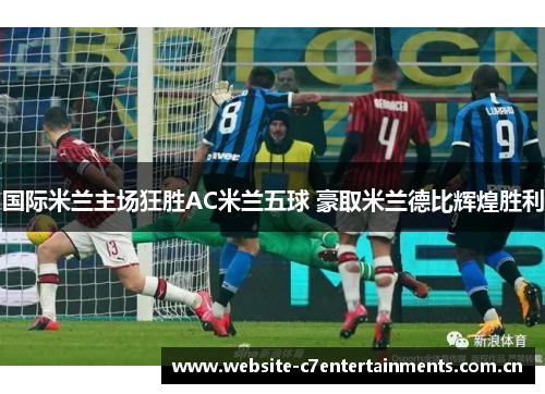 国际米兰主场狂胜AC米兰五球 豪取米兰德比辉煌胜利 国际米兰主场狂胜AC米兰五球 豪取米兰德比辉煌胜利
