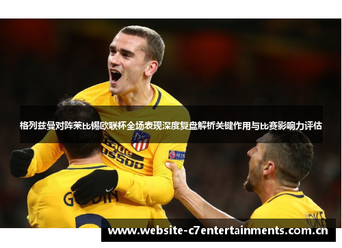 格列兹曼对阵莱比锡欧联杯全场表现深度复盘解析关键作用与比赛影响力评估